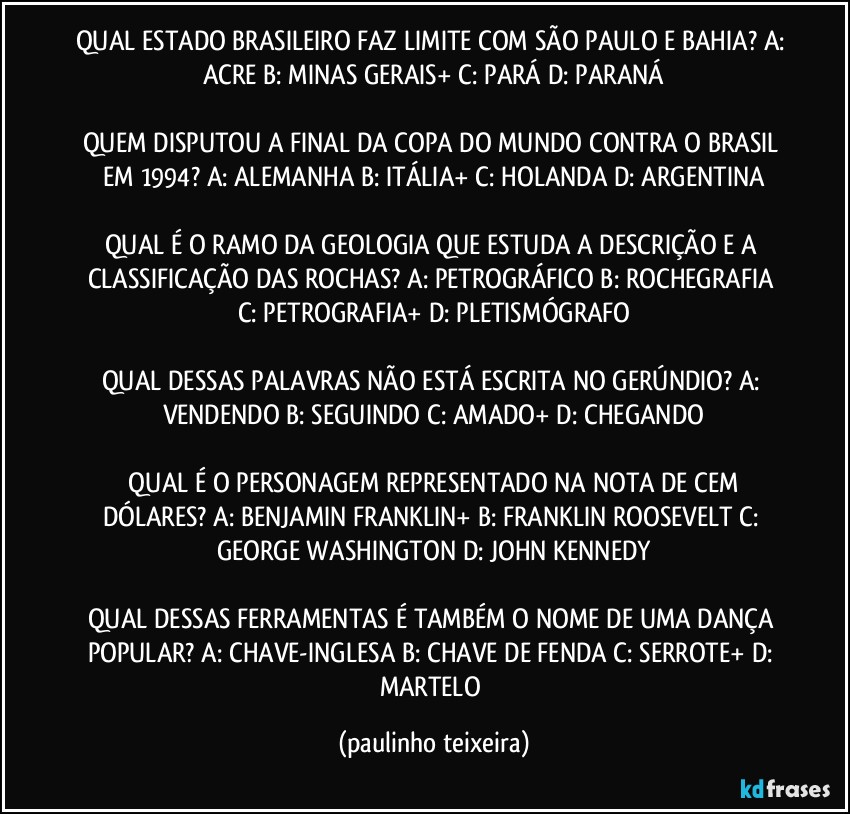 QUAL ESTADO BRASILEIRO FAZ LIMITE COM SÃO PAULO E BAHIA? A: ACRE  B: MINAS GERAIS+  C: PARÁ  D: PARANÁ

QUEM DISPUTOU A FINAL DA COPA DO MUNDO CONTRA O BRASIL EM 1994? A: ALEMANHA  B: ITÁLIA+  C: HOLANDA  D: ARGENTINA

QUAL É O RAMO DA GEOLOGIA QUE ESTUDA A DESCRIÇÃO E A CLASSIFICAÇÃO DAS ROCHAS? A: PETROGRÁFICO  B: ROCHEGRAFIA  C: PETROGRAFIA+  D: PLETISMÓGRAFO

QUAL DESSAS PALAVRAS NÃO ESTÁ ESCRITA NO GERÚNDIO? A: VENDENDO  B: SEGUINDO  C: AMADO+  D: CHEGANDO

 QUAL É O PERSONAGEM REPRESENTADO NA NOTA DE CEM DÓLARES? A: BENJAMIN FRANKLIN+  B: FRANKLIN ROOSEVELT  C: GEORGE WASHINGTON  D: JOHN KENNEDY

QUAL DESSAS FERRAMENTAS É TAMBÉM O NOME DE UMA DANÇA POPULAR? A: CHAVE-INGLESA  B: CHAVE DE FENDA  C: SERROTE+  D: MARTELO (paulinho teixeira)