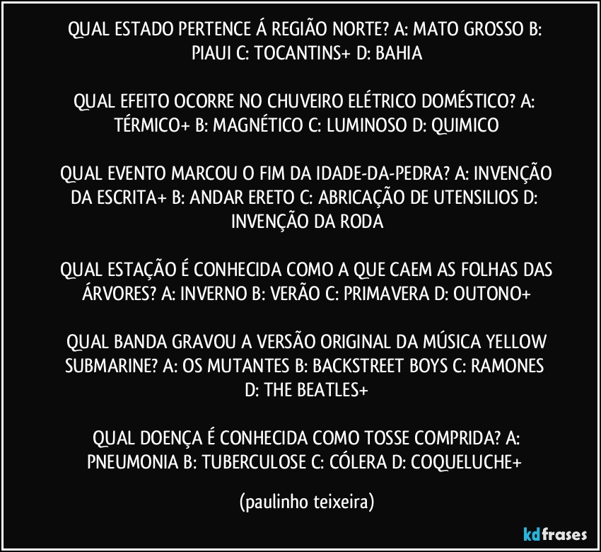 QUAL ESTADO PERTENCE Á REGIÃO NORTE?  A: MATO GROSSO  B: PIAUI  C: TOCANTINS+  D: BAHIA

QUAL EFEITO OCORRE NO CHUVEIRO ELÉTRICO DOMÉSTICO?  A: TÉRMICO+  B: MAGNÉTICO  C: LUMINOSO  D: QUIMICO

 QUAL EVENTO MARCOU O FIM DA IDADE-DA-PEDRA?  A: INVENÇÃO DA ESCRITA+  B: ANDAR ERETO  C: ABRICAÇÃO DE UTENSILIOS  D: INVENÇÃO DA RODA

 QUAL ESTAÇÃO É CONHECIDA COMO A QUE CAEM AS FOLHAS DAS ÁRVORES?  A: INVERNO  B: VERÃO  C: PRIMAVERA  D: OUTONO+

 QUAL BANDA GRAVOU A VERSÃO ORIGINAL DA MÚSICA YELLOW SUBMARINE?  A: OS MUTANTES  B: BACKSTREET BOYS  C: RAMONES  D: THE BEATLES+

 QUAL DOENÇA É CONHECIDA COMO TOSSE COMPRIDA?  A: PNEUMONIA  B: TUBERCULOSE  C: CÓLERA  D: COQUELUCHE+ (paulinho teixeira)