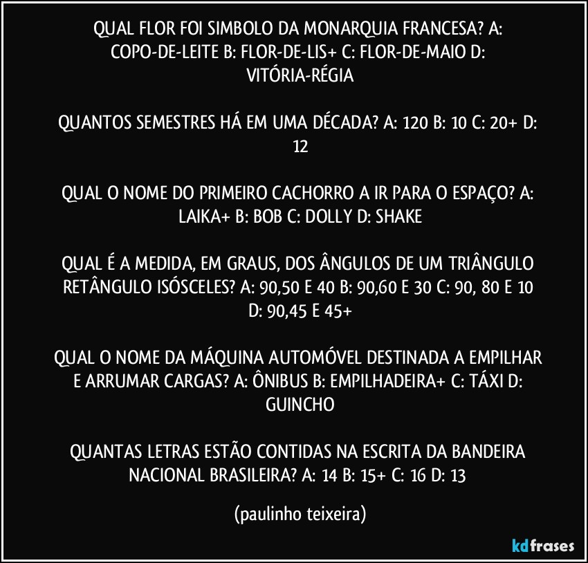 QUAL FLOR FOI SIMBOLO DA MONARQUIA FRANCESA? A: COPO-DE-LEITE  B: FLOR-DE-LIS+  C: FLOR-DE-MAIO  D: VITÓRIA-RÉGIA

QUANTOS SEMESTRES HÁ EM UMA DÉCADA? A: 120  B: 10  C: 20+  D: 12

QUAL O NOME DO PRIMEIRO CACHORRO A IR PARA O ESPAÇO? A: LAIKA+  B: BOB  C: DOLLY  D: SHAKE

QUAL É A MEDIDA, EM GRAUS, DOS ÂNGULOS DE UM TRIÂNGULO RETÂNGULO ISÓSCELES? A: 90,50 E 40  B: 90,60 E 30  C: 90, 80 E 10  D: 90,45 E 45+

QUAL O NOME DA MÁQUINA AUTOMÓVEL DESTINADA A EMPILHAR E ARRUMAR CARGAS? A: ÔNIBUS  B: EMPILHADEIRA+  C: TÁXI   D: GUINCHO

QUANTAS LETRAS ESTÃO CONTIDAS NA ESCRITA DA BANDEIRA NACIONAL BRASILEIRA? A: 14  B: 15+  C: 16  D: 13 (paulinho teixeira)