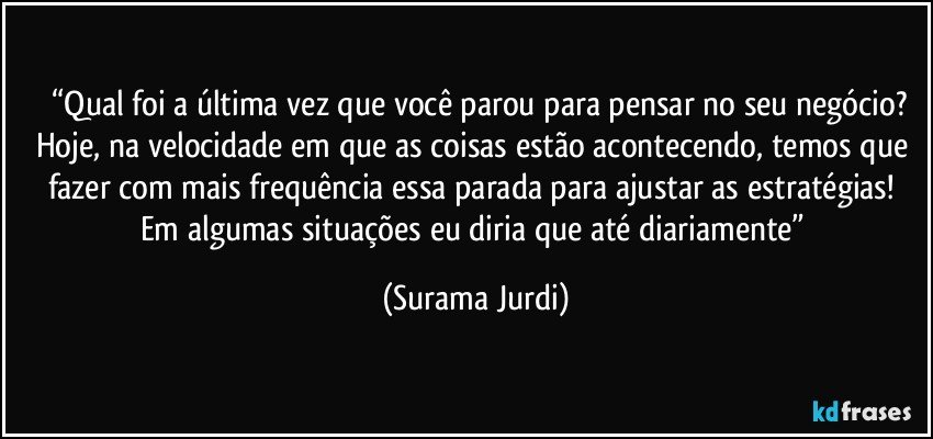 	“Qual foi a última vez que você parou para pensar no seu negócio? Hoje, na velocidade em que as coisas estão acontecendo, temos que fazer com mais frequência essa parada para ajustar as estratégias! Em algumas situações eu diria que até diariamente” (Surama Jurdi)