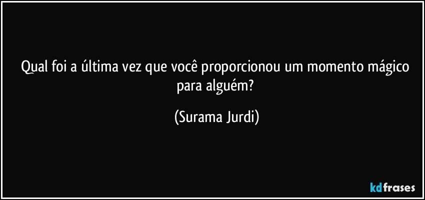 Qual foi a última vez que você proporcionou um momento mágico para alguém? (Surama Jurdi)