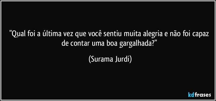 "Qual foi a última vez que você sentiu muita alegria e não foi capaz de contar uma boa gargalhada?" (Surama Jurdi)