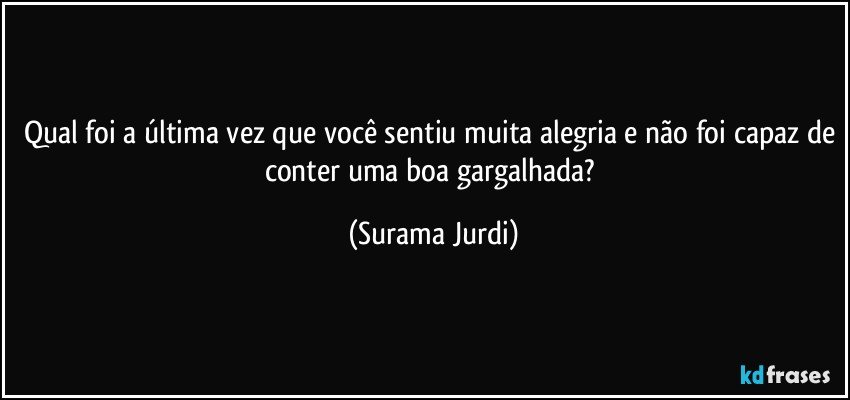 Qual foi a última vez que você sentiu muita alegria e não foi capaz de conter uma boa gargalhada? (Surama Jurdi)