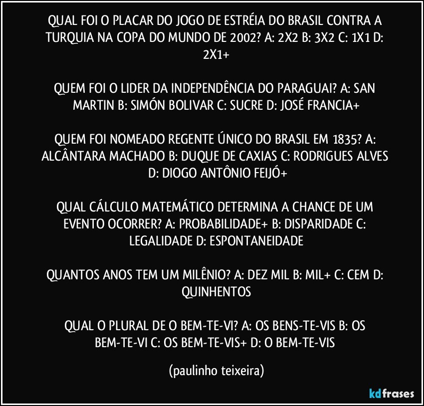 QUAL FOI O PLACAR DO JOGO DE ESTRÉIA DO BRASIL CONTRA A TURQUIA NA COPA DO MUNDO DE 2002? A: 2X2  B: 3X2  C: 1X1  D: 2X1+

QUEM FOI O LIDER DA INDEPENDÊNCIA DO PARAGUAI? A: SAN MARTIN  B: SIMÓN BOLIVAR  C: SUCRE  D: JOSÉ FRANCIA+

QUEM FOI NOMEADO REGENTE ÚNICO DO BRASIL EM 1835? A: ALCÂNTARA MACHADO  B: DUQUE DE CAXIAS  C: RODRIGUES ALVES  D: DIOGO ANTÔNIO FEIJÓ+

QUAL CÁLCULO MATEMÁTICO DETERMINA A CHANCE DE UM EVENTO OCORRER? A: PROBABILIDADE+  B: DISPARIDADE  C: LEGALIDADE  D: ESPONTANEIDADE

QUANTOS ANOS TEM UM MILÊNIO? A: DEZ MIL    B: MIL+  C: CEM  D: QUINHENTOS

QUAL O PLURAL DE O BEM-TE-VI? A: OS BENS-TE-VIS  B: OS BEM-TE-VI  C: OS BEM-TE-VIS+  D: O BEM-TE-VIS (paulinho teixeira)