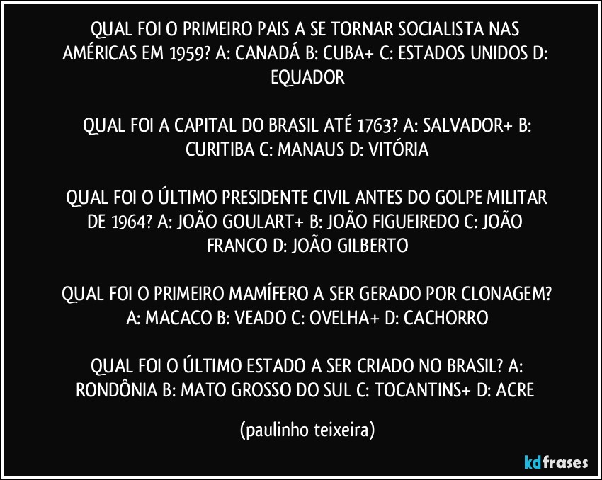 QUAL FOI O PRIMEIRO PAIS A SE TORNAR SOCIALISTA NAS AMÉRICAS EM 1959?  A: CANADÁ  B: CUBA+  C: ESTADOS UNIDOS  D: EQUADOR

 QUAL FOI A CAPITAL DO BRASIL ATÉ 1763?  A: SALVADOR+  B: CURITIBA  C: MANAUS  D: VITÓRIA

 QUAL FOI O ÚLTIMO PRESIDENTE CIVIL ANTES DO GOLPE MILITAR DE 1964?  A: JOÃO GOULART+  B: JOÃO FIGUEIREDO  C: JOÃO FRANCO  D: JOÃO GILBERTO

 QUAL FOI O PRIMEIRO MAMÍFERO A SER GERADO POR CLONAGEM?  A: MACACO  B: VEADO  C: OVELHA+  D: CACHORRO

 QUAL FOI O ÚLTIMO ESTADO A SER CRIADO NO BRASIL?  A: RONDÔNIA  B: MATO GROSSO DO SUL  C: TOCANTINS+  D: ACRE (paulinho teixeira)