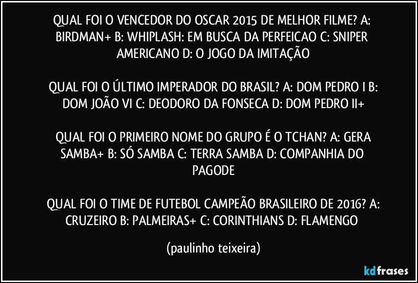 QUAL FOI O VENCEDOR DO OSCAR 2015 DE MELHOR FILME?  A: BIRDMAN+  B: WHIPLASH: EM BUSCA DA PERFEICAO  C: SNIPER AMERICANO  D: O JOGO DA IMITAÇÃO

 QUAL FOI O ÚLTIMO IMPERADOR DO BRASIL?  A: DOM PEDRO I   B: DOM JOÃO VI  C: DEODORO DA FONSECA  D: DOM PEDRO II+

 QUAL FOI O PRIMEIRO NOME DO GRUPO É O TCHAN?  A: GERA SAMBA+  B: SÓ SAMBA  C: TERRA SAMBA  D: COMPANHIA DO PAGODE

 QUAL FOI O TIME DE FUTEBOL CAMPEÃO BRASILEIRO DE 2016?  A: CRUZEIRO  B: PALMEIRAS+  C: CORINTHIANS  D: FLAMENGO (paulinho teixeira)