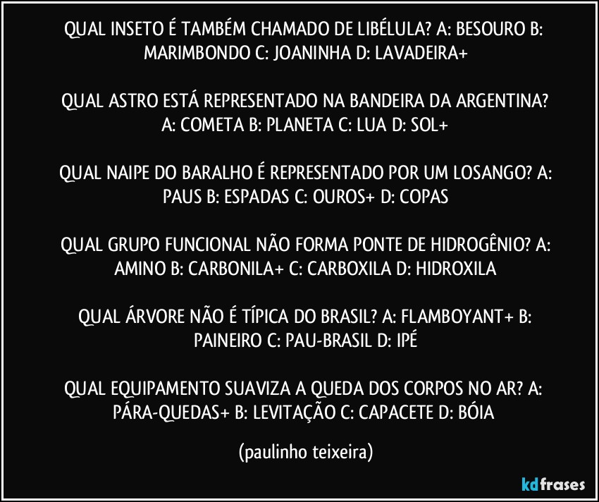 QUAL INSETO É TAMBÉM CHAMADO DE LIBÉLULA?  A: BESOURO  B: MARIMBONDO  C: JOANINHA  D: LAVADEIRA+

 QUAL ASTRO ESTÁ REPRESENTADO NA BANDEIRA DA ARGENTINA?  A: COMETA  B: PLANETA  C: LUA  D: SOL+

 QUAL NAIPE DO BARALHO É REPRESENTADO POR UM LOSANGO?  A: PAUS  B: ESPADAS  C: OUROS+  D: COPAS

 QUAL GRUPO FUNCIONAL NÃO FORMA PONTE DE HIDROGÊNIO?  A: AMINO  B: CARBONILA+  C: CARBOXILA  D: HIDROXILA

 QUAL ÁRVORE NÃO É TÍPICA DO BRASIL?  A: FLAMBOYANT+  B: PAINEIRO  C: PAU-BRASIL  D: IPÉ

QUAL EQUIPAMENTO SUAVIZA A QUEDA DOS CORPOS NO AR?  A: PÁRA-QUEDAS+  B: LEVITAÇÃO  C: CAPACETE  D: BÓIA (paulinho teixeira)