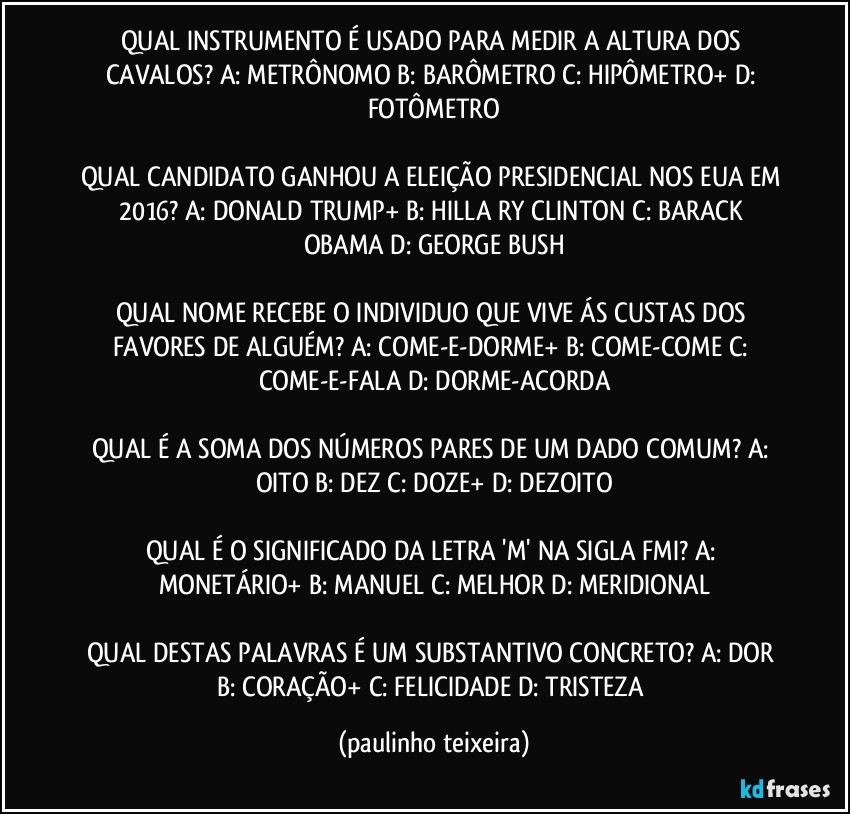 QUAL INSTRUMENTO É USADO PARA MEDIR A ALTURA DOS CAVALOS? A: METRÔNOMO  B: BARÔMETRO  C: HIPÔMETRO+  D: FOTÔMETRO

QUAL CANDIDATO GANHOU A ELEIÇÃO PRESIDENCIAL NOS EUA EM 2016? A: DONALD TRUMP+  B: HILLA RY CLINTON  C: BARACK OBAMA  D: GEORGE BUSH

QUAL NOME RECEBE O INDIVIDUO QUE VIVE ÁS CUSTAS DOS FAVORES DE ALGUÉM? A: COME-E-DORME+  B: COME-COME  C: COME-E-FALA  D: DORME-ACORDA

QUAL É A SOMA DOS NÚMEROS PARES DE UM DADO COMUM?  A: OITO  B: DEZ  C: DOZE+  D: DEZOITO

QUAL É O SIGNIFICADO DA LETRA 'M' NA SIGLA FMI? A: MONETÁRIO+  B: MANUEL  C: MELHOR  D: MERIDIONAL

QUAL DESTAS PALAVRAS É UM SUBSTANTIVO CONCRETO? A: DOR  B: CORAÇÃO+  C: FELICIDADE  D: TRISTEZA (paulinho teixeira)