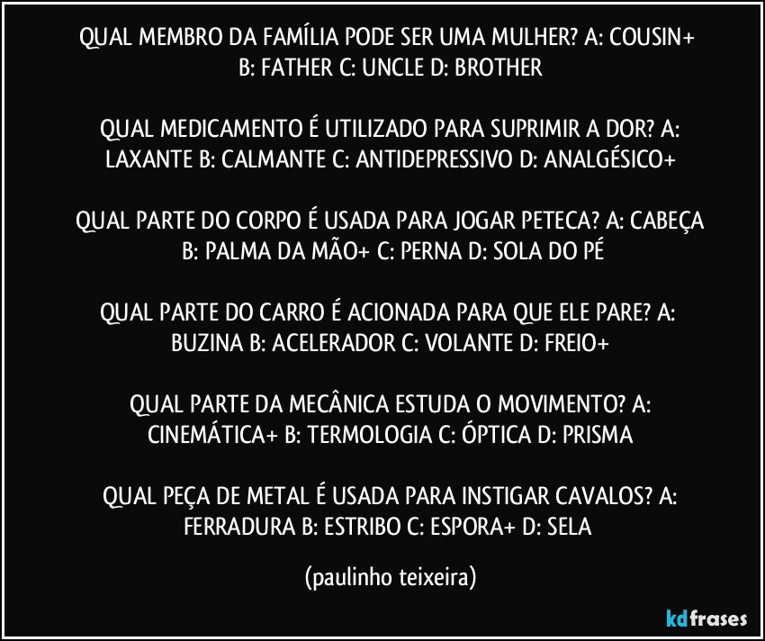 QUAL MEMBRO DA FAMÍLIA PODE SER UMA MULHER?  A: COUSIN+  B: FATHER  C: UNCLE  D: BROTHER

 QUAL MEDICAMENTO É UTILIZADO PARA SUPRIMIR A DOR?  A: LAXANTE  B: CALMANTE  C: ANTIDEPRESSIVO  D: ANALGÉSICO+

 QUAL PARTE DO CORPO É USADA PARA JOGAR PETECA?  A: CABEÇA  B: PALMA DA MÃO+  C: PERNA  D: SOLA DO PÉ

QUAL PARTE DO CARRO É ACIONADA PARA QUE ELE PARE?  A: BUZINA  B: ACELERADOR  C: VOLANTE  D: FREIO+

 QUAL PARTE DA MECÂNICA ESTUDA O MOVIMENTO?  A: CINEMÁTICA+  B: TERMOLOGIA  C: ÓPTICA  D: PRISMA

 QUAL PEÇA DE METAL É USADA PARA INSTIGAR CAVALOS?  A: FERRADURA  B: ESTRIBO  C: ESPORA+  D: SELA (paulinho teixeira)