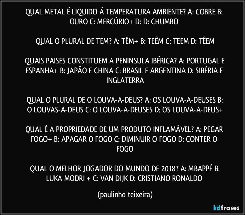 QUAL METAL É LIQUIDO Á TEMPERATURA AMBIENTE? A: COBRE  B: OURO  C: MERCÚRIO+  D:  D: CHUMBO 

QUAL O PLURAL DE TEM? A: TÊM+  B: TEÊM  C: TEEM  D: TÊEM

 QUAIS PAISES CONSTITUEM A PENINSULA IBÉRICA? A: PORTUGAL E ESPANHA+  B: JAPÃO E CHINA  C: BRASIL E ARGENTINA  D: SIBÉRIA E INGLATERRA

 QUAL O PLURAL DE O LOUVA-A-DEUS? A: OS LOUVA-A-DEUSES  B: O LOUVAS-A-DEUS  C: O LOUVA-A-DEUSES  D: OS LOUVA-A-DEUS+

QUAL É A PROPRIEDADE DE UM PRODUTO INFLAMÁVEL? A: PEGAR FOGO+  B: APAGAR O FOGO  C: DIMINUIR O FOGO  D: CONTER O FOGO

 QUAL O MELHOR JOGADOR DO MUNDO DE 2018? A: MBAPPÉ  B: LUKA MODRIĆ+  C: VAN DIJK  D: CRISTIANO RONALDO (paulinho teixeira)