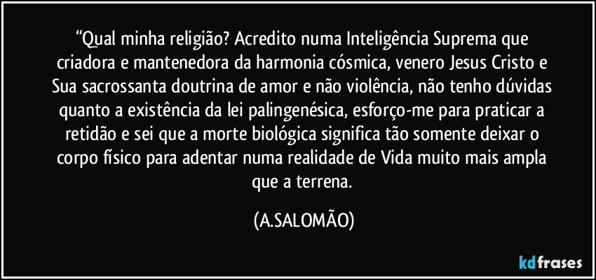 “Qual minha religião? Acredito numa Inteligência Suprema que criadora e mantenedora da harmonia cósmica, venero Jesus Cristo e Sua sacrossanta doutrina de amor e não violência, não tenho dúvidas quanto a existência da lei palingenésica, esforço-me para praticar a retidão e sei que a morte biológica significa tão somente deixar o corpo físico para adentar numa realidade de Vida muito mais ampla que a terrena. (A.SALOMÃO)