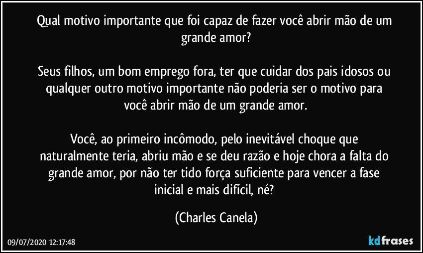 Qual motivo importante que foi capaz de fazer você abrir mão de um grande amor?

Seus filhos, um bom emprego fora, ter que cuidar dos pais idosos ou qualquer outro motivo importante não poderia ser o motivo para você abrir mão de um grande amor.

Você, ao primeiro incômodo, pelo inevitável choque que naturalmente teria, abriu mão e se deu razão e hoje chora a falta do grande amor, por não ter tido força suficiente para vencer a fase inicial e mais difícil, né? (Charles Canela)