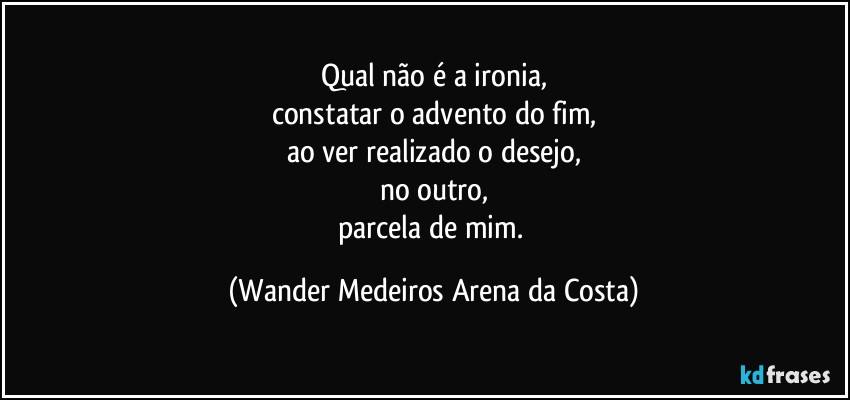 Qual não é a ironia,
constatar o advento do fim,
ao ver realizado o desejo,
no outro,
parcela de mim. (Wander Medeiros Arena da Costa)