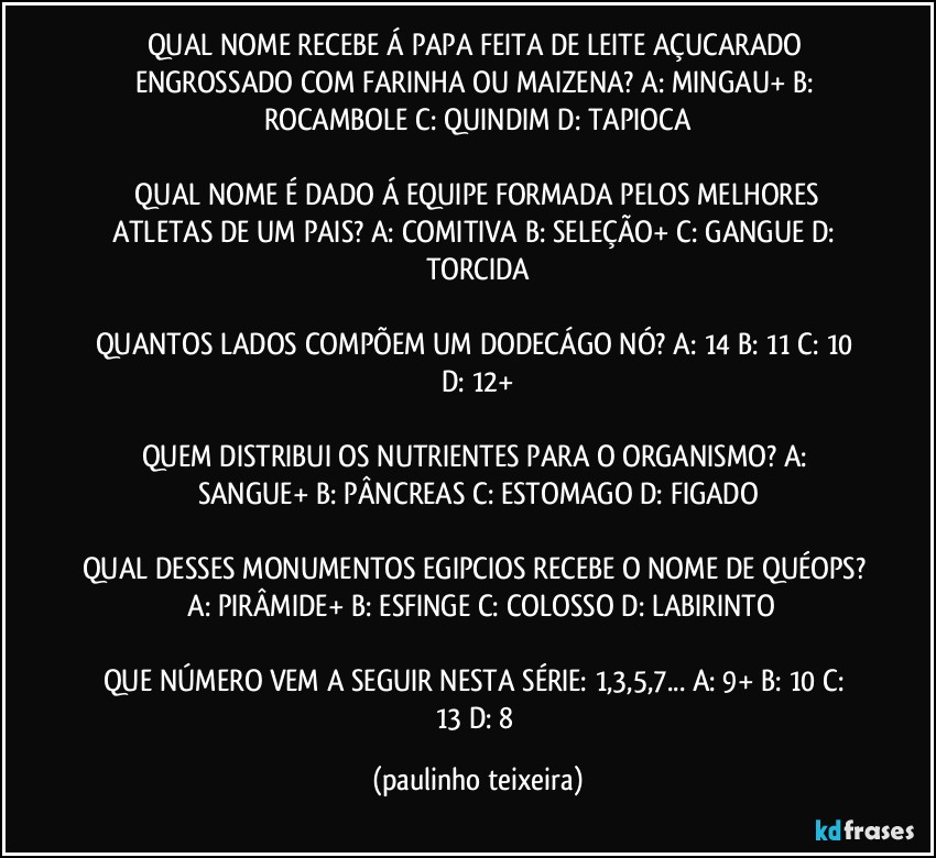 QUAL NOME RECEBE Á PAPA FEITA DE LEITE AÇUCARADO ENGROSSADO COM FARINHA OU MAIZENA?  A: MINGAU+  B: ROCAMBOLE  C: QUINDIM  D: TAPIOCA

 QUAL NOME É DADO Á EQUIPE FORMADA PELOS MELHORES ATLETAS DE UM PAIS?  A: COMITIVA  B: SELEÇÃO+  C: GANGUE  D: TORCIDA

QUANTOS LADOS COMPÕEM UM DODECÁGO NÓ? A: 14  B: 11  C: 10  D: 12+

QUEM DISTRIBUI OS NUTRIENTES PARA O ORGANISMO?  A: SANGUE+  B: PÂNCREAS  C: ESTOMAGO  D: FIGADO

QUAL DESSES MONUMENTOS EGIPCIOS RECEBE O NOME DE QUÉOPS?  A: PIRÂMIDE+  B: ESFINGE  C: COLOSSO  D: LABIRINTO

QUE NÚMERO VEM A SEGUIR NESTA SÉRIE: 1,3,5,7...  A: 9+  B: 10  C: 13  D: 8 (paulinho teixeira)