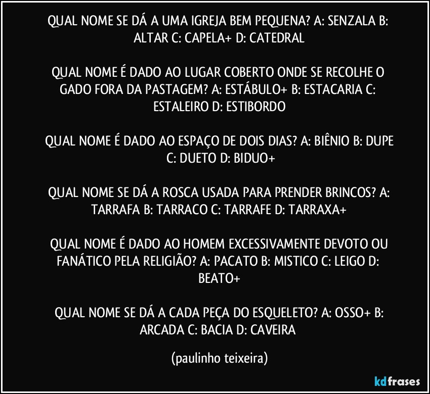 QUAL NOME SE DÁ A UMA IGREJA BEM PEQUENA?  A: SENZALA  B: ALTAR  C: CAPELA+  D: CATEDRAL

QUAL NOME É DADO AO LUGAR COBERTO ONDE SE RECOLHE O GADO FORA DA PASTAGEM?  A: ESTÁBULO+  B: ESTACARIA  C: ESTALEIRO  D: ESTIBORDO

 QUAL NOME É DADO AO ESPAÇO DE DOIS DIAS?  A: BIÊNIO  B: DUPE  C: DUETO  D: BIDUO+

 QUAL NOME SE DÁ A ROSCA USADA PARA PRENDER BRINCOS?  A: TARRAFA  B: TARRACO  C: TARRAFE  D: TARRAXA+

 QUAL NOME É DADO AO HOMEM EXCESSIVAMENTE DEVOTO OU FANÁTICO PELA RELIGIÃO?  A: PACATO  B: MISTICO  C: LEIGO  D: BEATO+

 QUAL NOME SE DÁ A CADA PEÇA DO ESQUELETO?  A: OSSO+  B: ARCADA  C: BACIA  D: CAVEIRA (paulinho teixeira)