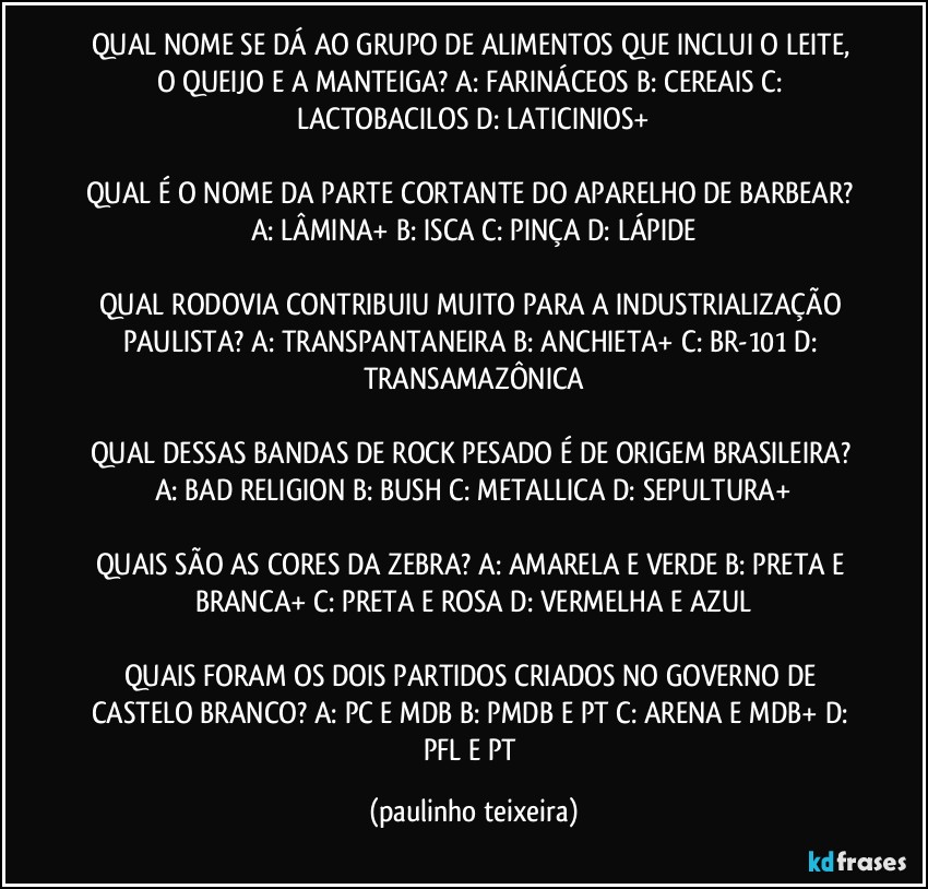 QUAL NOME SE DÁ AO GRUPO DE ALIMENTOS QUE INCLUI O LEITE, O QUEIJO E A MANTEIGA? A: FARINÁCEOS  B: CEREAIS  C: LACTOBACILOS  D: LATICINIOS+

QUAL É O NOME DA PARTE CORTANTE DO APARELHO DE BARBEAR? A: LÂMINA+  B: ISCA  C: PINÇA  D: LÁPIDE

QUAL RODOVIA CONTRIBUIU MUITO PARA A INDUSTRIALIZAÇÃO PAULISTA? A: TRANSPANTANEIRA  B: ANCHIETA+  C: BR-101  D: TRANSAMAZÔNICA

QUAL DESSAS BANDAS DE ROCK PESADO É DE ORIGEM BRASILEIRA? A: BAD RELIGION  B: BUSH  C: METALLICA  D: SEPULTURA+

QUAIS SÃO AS CORES DA ZEBRA? A: AMARELA E VERDE  B: PRETA E BRANCA+  C: PRETA E ROSA  D: VERMELHA E AZUL

QUAIS FORAM OS DOIS PARTIDOS CRIADOS NO GOVERNO DE CASTELO BRANCO? A: PC E MDB  B: PMDB E PT  C: ARENA E MDB+  D: PFL E PT (paulinho teixeira)