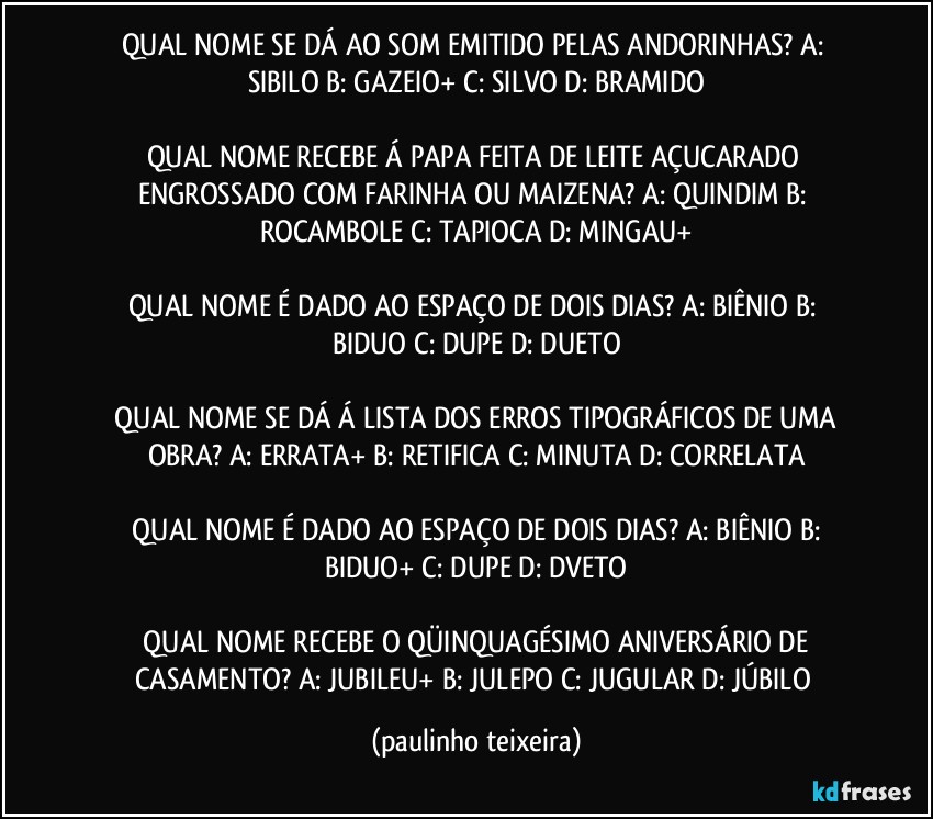 QUAL NOME SE DÁ AO SOM EMITIDO PELAS ANDORINHAS?  A: SIBILO  B: GAZEIO+  C: SILVO  D: BRAMIDO

QUAL NOME RECEBE Á PAPA FEITA DE LEITE AÇUCARADO ENGROSSADO COM FARINHA OU MAIZENA?  A: QUINDIM  B: ROCAMBOLE  C: TAPIOCA  D: MINGAU+

QUAL NOME É DADO AO ESPAÇO DE DOIS DIAS?  A: BIÊNIO  B: BIDUO  C: DUPE  D: DUETO

 QUAL NOME SE DÁ Á LISTA DOS ERROS TIPOGRÁFICOS DE UMA OBRA?  A: ERRATA+  B: RETIFICA  C: MINUTA  D: CORRELATA

 QUAL NOME É DADO AO ESPAÇO DE DOIS DIAS?  A: BIÊNIO  B: BIDUO+  C: DUPE  D: DVETO

 QUAL NOME RECEBE O QÜINQUAGÉSIMO ANIVERSÁRIO DE CASAMENTO?  A: JUBILEU+  B: JULEPO  C: JUGULAR  D: JÚBILO (paulinho teixeira)