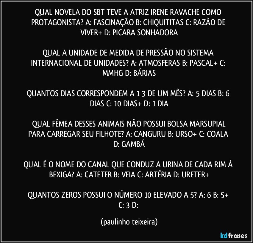 QUAL NOVELA DO SBT TEVE A ATRIZ IRENE RAVACHE COMO PROTAGONISTA? A: FASCINAÇÃO  B: CHIQUITITAS  C: RAZÃO DE VIVER+  D: PICARA SONHADORA

QUAL A UNIDADE DE MEDIDA DE PRESSÃO NO SISTEMA INTERNACIONAL DE UNIDADES? A: ATMOSFERAS  B: PASCAL+  C: MMHG  D: BÁRIAS

QUANTOS DIAS CORRESPONDEM A 1/3 DE UM MÊS? A: 5 DIAS  B: 6 DIAS  C: 10 DIAS+  D: 1 DIA

 QUAL FÊMEA DESSES ANIMAIS NÃO POSSUI BOLSA MARSUPIAL PARA CARREGAR SEU FILHOTE? A: CANGURU  B: URSO+  C: COALA  D: GAMBÁ

QUAL É O NOME DO CANAL QUE CONDUZ A URINA DE CADA RIM Á BEXIGA? A: CATETER  B: VEIA  C: ARTÉRIA  D: URETER+

QUANTOS ZEROS POSSUI O NÚMERO 10 ELEVADO A 5? A: 6  B: 5+  C: 3  D: (paulinho teixeira)