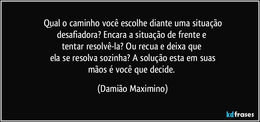 Qual o caminho você escolhe diante uma situação
desafiadora? Encara a situação de frente e 
tentar resolvê-la? Ou recua e deixa que 
ela se resolva sozinha? A solução esta em suas
mãos é você que decide. (Damião Maximino)