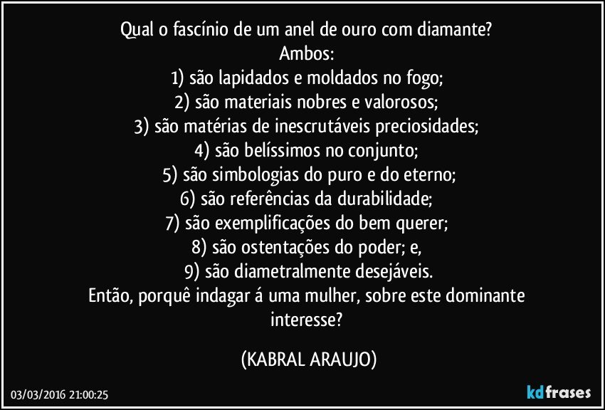 Qual o fascínio de um anel de ouro com diamante? 
Ambos: 
1) são lapidados e moldados no fogo; 
2) são materiais nobres e valorosos; 
3) são matérias de inescrutáveis preciosidades; 
4) são belíssimos no conjunto; 
5) são simbologias do puro e do eterno;
6) são referências da durabilidade; 
7) são exemplificações do bem querer; 
8) são ostentações do poder; e, 
9) são diametralmente desejáveis.
Então, porquê indagar á uma mulher, sobre este dominante interesse? (KABRAL ARAUJO)