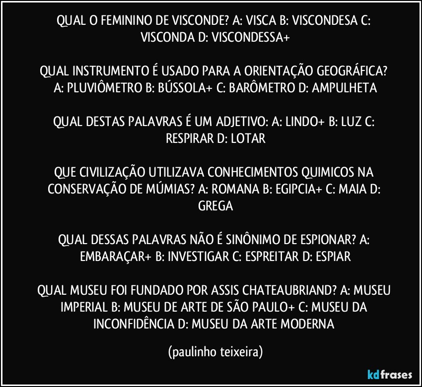 QUAL O FEMININO DE VISCONDE? A: VISCA  B: VISCONDESA  C: VISCONDA  D: VISCONDESSA+

QUAL INSTRUMENTO É USADO PARA A ORIENTAÇÃO GEOGRÁFICA? A: PLUVIÔMETRO  B: BÚSSOLA+  C: BARÔMETRO  D: AMPULHETA

QUAL DESTAS PALAVRAS É UM ADJETIVO: A: LINDO+  B: LUZ  C: RESPIRAR  D: LOTAR

QUE CIVILIZAÇÃO UTILIZAVA CONHECIMENTOS QUIMICOS NA CONSERVAÇÃO DE MÚMIAS? A: ROMANA  B: EGIPCIA+  C: MAIA  D: GREGA

QUAL DESSAS PALAVRAS NÃO É SINÔNIMO DE ESPIONAR? A: EMBARAÇAR+  B: INVESTIGAR  C: ESPREITAR  D: ESPIAR

QUAL MUSEU FOI FUNDADO POR ASSIS CHATEAUBRIAND? A: MUSEU IMPERIAL  B: MUSEU DE ARTE DE SÃO PAULO+  C: MUSEU DA INCONFIDÊNCIA  D: MUSEU DA ARTE MODERNA (paulinho teixeira)