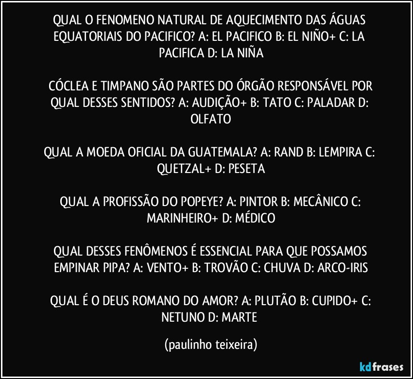 QUAL O FENOMENO NATURAL DE AQUECIMENTO DAS ÁGUAS EQUATORIAIS DO PACIFICO? A: EL PACIFICO  B: EL NIÑO+  C: LA PACIFICA  D: LA NIÑA

 CÓCLEA E TIMPANO SÃO PARTES DO ÓRGÃO RESPONSÁVEL POR QUAL DESSES SENTIDOS? A: AUDIÇÃO+  B: TATO  C: PALADAR  D: OLFATO

QUAL A MOEDA OFICIAL DA GUATEMALA? A: RAND  B: LEMPIRA  C: QUETZAL+  D: PESETA

 QUAL A PROFISSÃO DO POPEYE? A: PINTOR  B: MECÂNICO  C: MARINHEIRO+  D: MÉDICO

 QUAL DESSES FENÔMENOS É ESSENCIAL PARA QUE POSSAMOS EMPINAR PIPA? A: VENTO+  B: TROVÃO  C: CHUVA  D: ARCO-IRIS

 QUAL É O DEUS ROMANO DO AMOR? A: PLUTÃO  B: CUPIDO+  C: NETUNO  D: MARTE (paulinho teixeira)