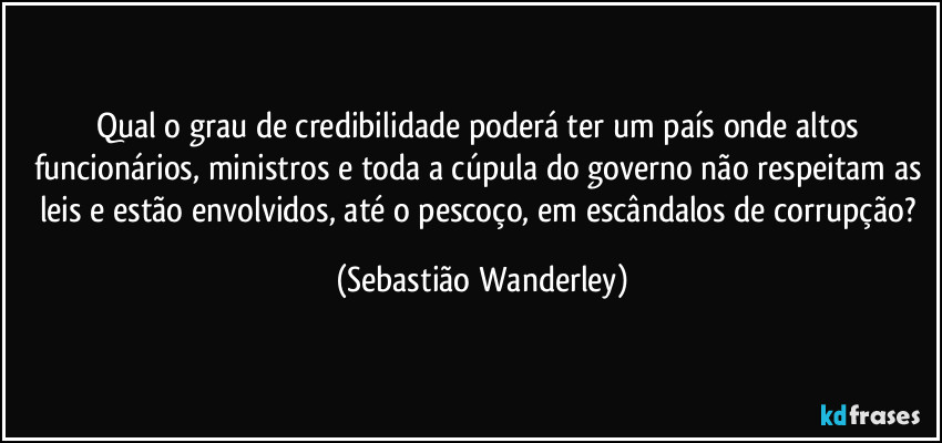 Qual o grau de credibilidade poderá ter um país onde altos funcionários, ministros e toda a cúpula do governo não respeitam as leis e estão envolvidos, até o pescoço, em escândalos de corrupção? (Sebastião Wanderley)