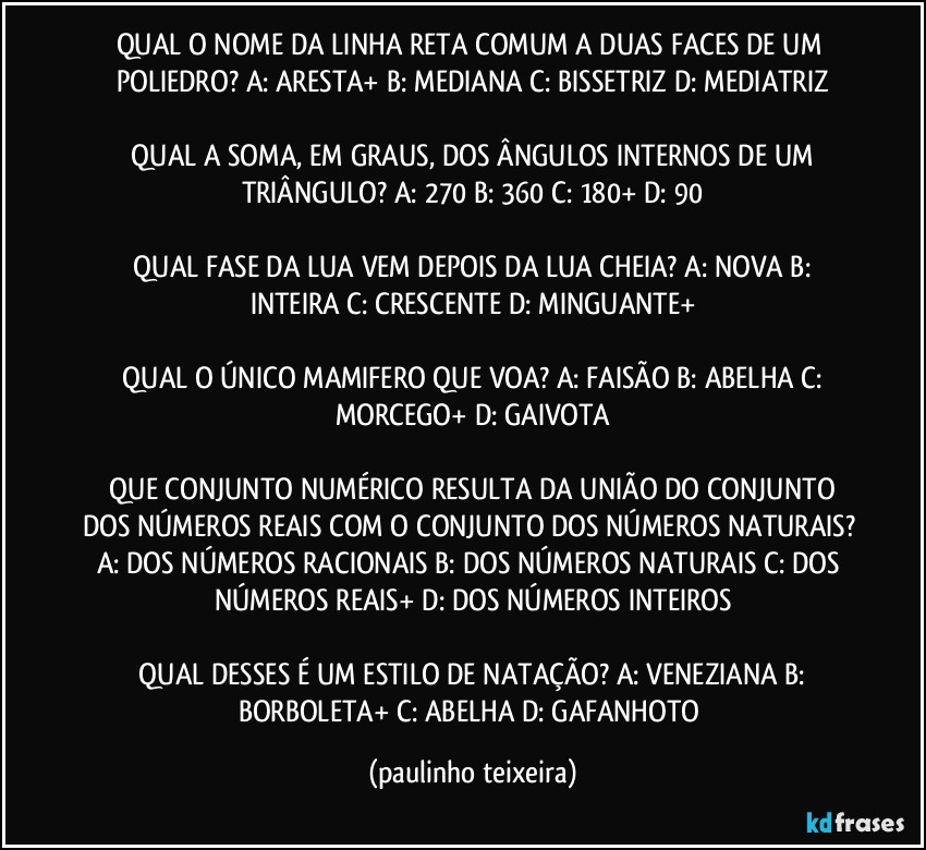 QUAL O NOME DA LINHA RETA COMUM A DUAS FACES DE UM POLIEDRO? A: ARESTA+  B: MEDIANA  C: BISSETRIZ  D: MEDIATRIZ

 QUAL A SOMA, EM GRAUS, DOS ÂNGULOS INTERNOS DE UM TRIÂNGULO? A: 270  B: 360  C: 180+  D: 90

 QUAL FASE DA LUA VEM DEPOIS DA LUA CHEIA? A: NOVA  B: INTEIRA  C: CRESCENTE  D: MINGUANTE+

 QUAL O ÚNICO MAMIFERO QUE VOA? A: FAISÃO  B: ABELHA  C: MORCEGO+  D: GAIVOTA

 QUE CONJUNTO NUMÉRICO RESULTA DA UNIÃO DO CONJUNTO DOS NÚMEROS REAIS COM O CONJUNTO DOS NÚMEROS NATURAIS? A: DOS NÚMEROS RACIONAIS  B: DOS NÚMEROS NATURAIS  C: DOS NÚMEROS REAIS+  D: DOS NÚMEROS INTEIROS

 QUAL DESSES É UM ESTILO DE NATAÇÃO? A: VENEZIANA  B: BORBOLETA+  C: ABELHA  D: GAFANHOTO (paulinho teixeira)