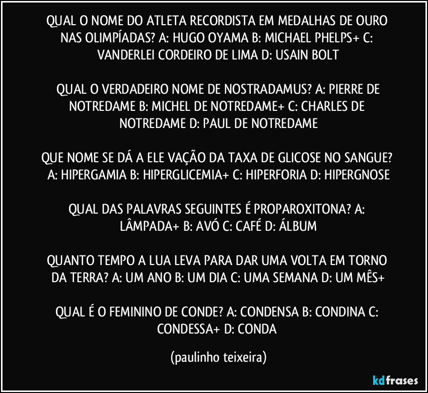 QUAL O NOME DO ATLETA RECORDISTA EM MEDALHAS DE OURO NAS OLIMPÍADAS? A: HUGO OYAMA  B: MICHAEL PHELPS+  C: VANDERLEI CORDEIRO DE LIMA  D: USAIN BOLT

 QUAL O VERDADEIRO NOME DE NOSTRADAMUS? A: PIERRE DE NOTREDAME  B: MICHEL DE NOTREDAME+  C: CHARLES DE NOTREDAME  D: PAUL DE NOTREDAME

QUE NOME SE DÁ A ELE VAÇÃO DA TAXA DE GLICOSE NO SANGUE? A:  HIPERGAMIA  B: HIPERGLICEMIA+  C: HIPERFORIA  D: HIPERGNOSE

QUAL DAS PALAVRAS SEGUINTES É PROPAROXITONA? A: LÂMPADA+  B: AVÓ  C: CAFÉ  D: ÁLBUM

QUANTO TEMPO A LUA LEVA PARA DAR UMA VOLTA EM TORNO DA TERRA? A: UM ANO  B: UM DIA  C: UMA SEMANA  D: UM MÊS+

QUAL É O FEMININO DE CONDE? A: CONDENSA  B: CONDINA  C: CONDESSA+  D: CONDA (paulinho teixeira)