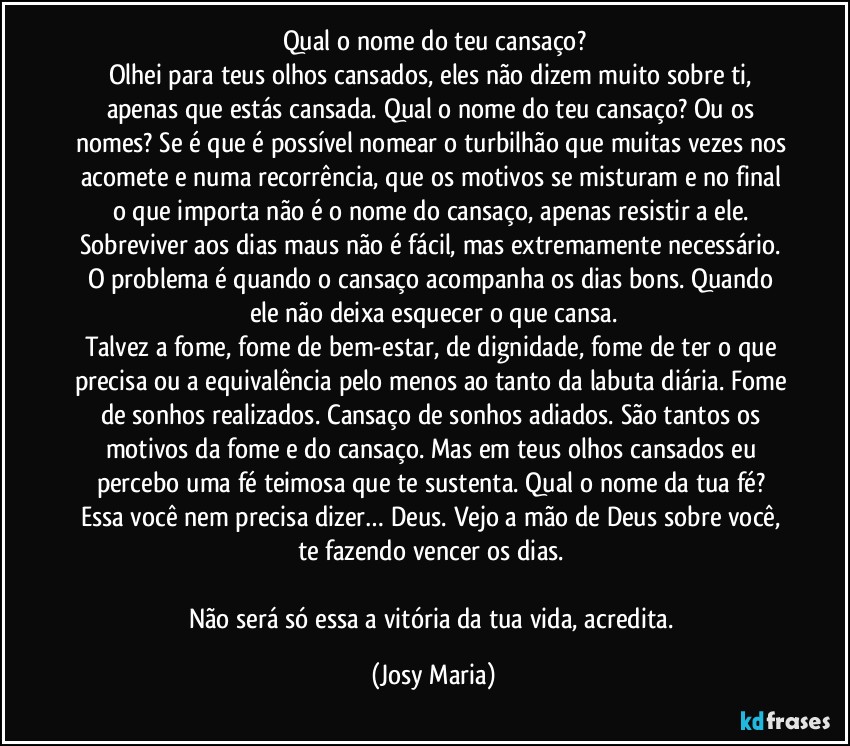 Qual o nome do teu cansaço?
Olhei para teus olhos cansados, eles não dizem muito sobre ti, apenas que estás cansada. Qual o nome do teu cansaço? Ou os nomes? Se é que é possível nomear o turbilhão que muitas vezes nos acomete e numa recorrência, que os motivos se misturam e no final o que importa não é o nome do cansaço, apenas resistir a ele. Sobreviver aos dias maus não é fácil, mas extremamente necessário. O problema é quando o cansaço acompanha os dias bons. Quando ele não deixa esquecer o que cansa.
Talvez a fome, fome de bem-estar, de dignidade, fome de ter o que precisa ou a equivalência pelo menos ao tanto da labuta diária. Fome de sonhos realizados. Cansaço de sonhos adiados. São tantos os motivos da fome e do cansaço. Mas em teus olhos cansados eu percebo uma fé teimosa que te sustenta. Qual o nome da tua fé? Essa você nem precisa dizer… Deus. Vejo a mão de Deus sobre você, te fazendo vencer os dias. 

Não será só essa a vitória da tua vida, acredita. (Josy Maria)