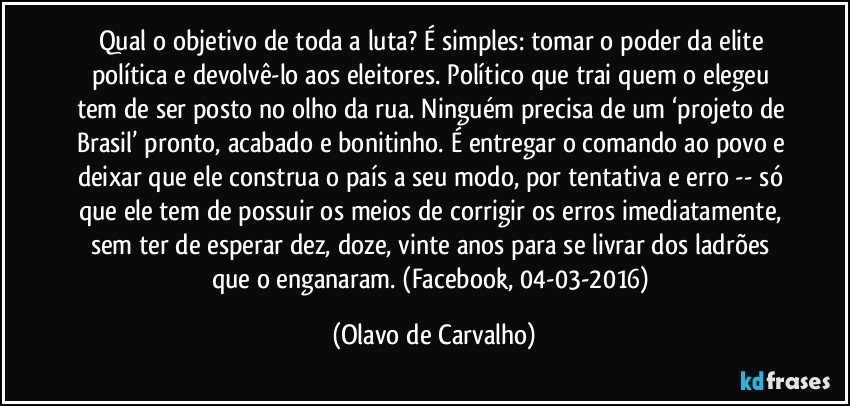 Qual o objetivo de toda a luta? É simples: tomar o poder da elite política e devolvê-lo aos eleitores. Político que trai quem o elegeu tem de ser posto no olho da rua. Ninguém precisa de um ‘projeto de Brasil’ pronto, acabado e bonitinho. É entregar o comando ao povo e deixar que ele construa o país a seu modo, por tentativa e erro -- só que ele tem de possuir os meios de corrigir os erros imediatamente, sem ter de esperar dez, doze, vinte anos para se livrar dos ladrões que o enganaram. (Facebook, 04-03-2016) (Olavo de Carvalho)