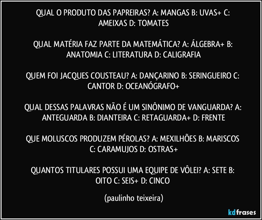 QUAL O PRODUTO DAS PAPREIRAS? A: MANGAS  B: UVAS+  C: AMEIXAS  D: TOMATES

QUAL MATÉRIA FAZ PARTE DA MATEMÁTICA? A: ÁLGEBRA+  B: ANATOMIA  C: LITERATURA  D: CALIGRAFIA

QUEM FOI JACQUES COUSTEAU? A: DANÇARINO  B: SERINGUEIRO  C: CANTOR  D: OCEANÓGRAFO+

QUAL DESSAS PALAVRAS NÃO É UM SINÔNIMO DE VANGUARDA? A: ANTEGUARDA  B: DIANTEIRA  C: RETAGUARDA+  D: FRENTE

QUE MOLUSCOS PRODUZEM PÉROLAS? A: MEXILHÕES  B: MARISCOS  C: CARAMUJOS  D: OSTRAS+

QUANTOS TITULARES POSSUI UMA EQUIPE DE VÔLEI? A: SETE  B: OITO  C: SEIS+  D: CINCO (paulinho teixeira)