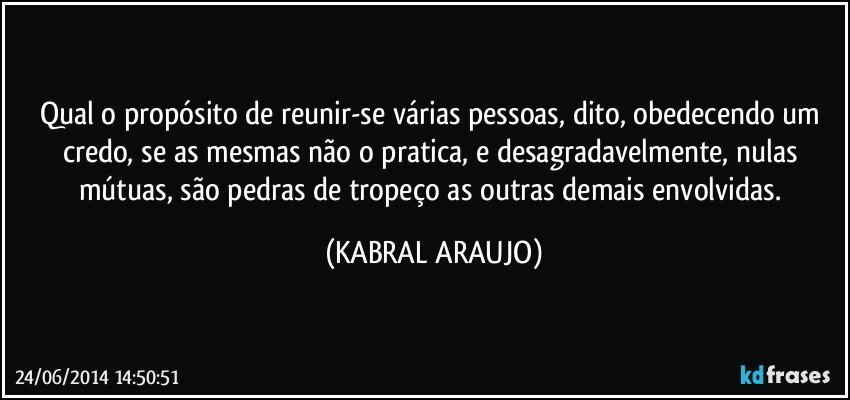 Qual o propósito de reunir-se várias pessoas, dito, obedecendo um credo, se as mesmas não o pratica, e desagradavelmente, nulas mútuas, são pedras de tropeço as outras demais envolvidas. (KABRAL ARAUJO)