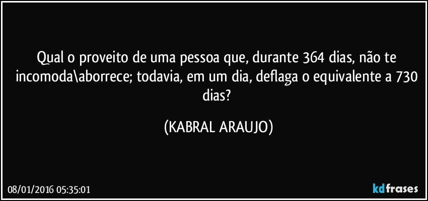 Qual o proveito de uma pessoa que, durante 364 dias, não te incomoda\aborrece; todavia, em um dia, deflaga o equivalente a 730 dias? (KABRAL ARAUJO)