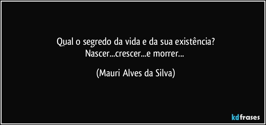 Qual o segredo da vida e da sua existência?
Nascer...crescer...e morrer... (Mauri Alves da Silva)