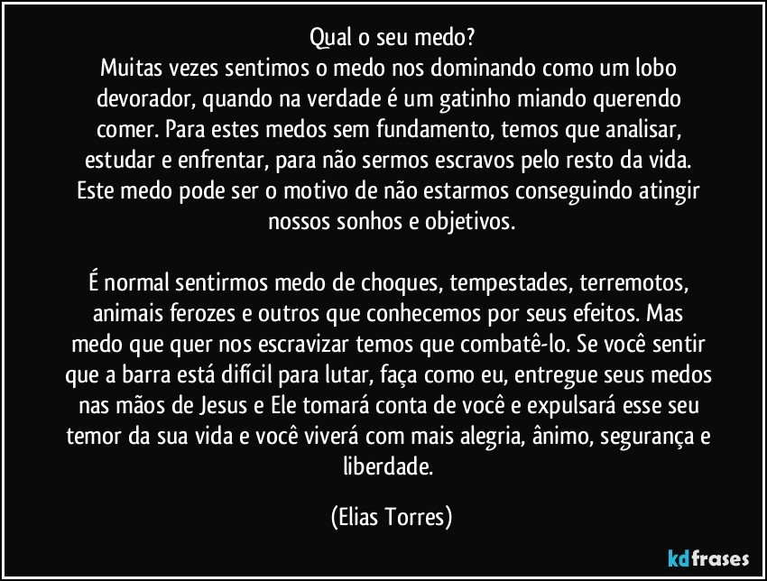 Qual o seu medo?
Muitas vezes sentimos o medo nos dominando como um lobo devorador, quando na verdade é um gatinho miando querendo comer. Para estes medos sem fundamento, temos que analisar, estudar e enfrentar, para não sermos escravos pelo resto da vida. Este medo pode ser o motivo de não estarmos conseguindo atingir nossos sonhos e objetivos.

É normal sentirmos medo de choques, tempestades, terremotos, animais ferozes e outros que conhecemos por seus efeitos. Mas medo que quer nos escravizar temos que combatê-lo. Se você sentir que a barra está difícil para lutar, faça como eu, entregue seus medos nas mãos de Jesus e Ele tomará conta de você e expulsará esse seu temor da sua vida e você viverá com mais alegria, ânimo, segurança e liberdade. (Elias Torres)