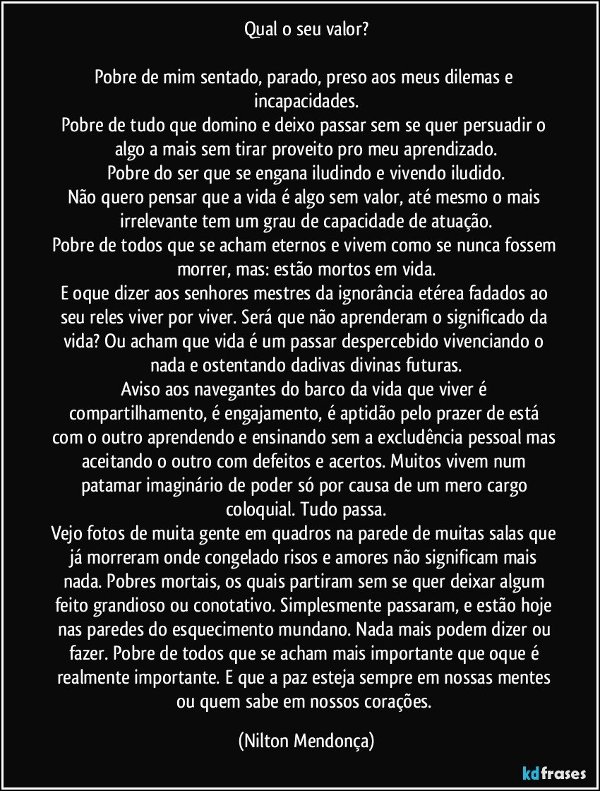 Qual o seu valor?

Pobre de mim sentado, parado, preso aos meus dilemas e incapacidades.
Pobre de tudo que domino e deixo passar sem se quer persuadir o algo a mais sem tirar proveito pro meu aprendizado.
Pobre do ser que se engana iludindo e vivendo iludido.
Não quero pensar que a vida é algo sem valor, até mesmo o mais irrelevante tem um grau de capacidade de atuação.
Pobre de todos que se acham eternos e vivem como se nunca fossem morrer, mas: estão mortos em vida.
E oque dizer aos senhores mestres da ignorância etérea fadados ao seu reles viver por viver. Será que não aprenderam o significado da vida? Ou acham que vida é um passar despercebido vivenciando o nada e ostentando dadivas divinas futuras.
Aviso aos navegantes do barco da vida que viver é compartilhamento, é engajamento, é aptidão pelo prazer de está com o outro aprendendo e ensinando sem a excludência pessoal mas aceitando o outro com defeitos e acertos. Muitos vivem num patamar imaginário de poder só por causa de um mero cargo coloquial. Tudo passa.
Vejo fotos de muita gente em quadros na parede de muitas salas que já morreram onde congelado risos e amores não significam mais nada. Pobres mortais, os quais partiram sem se quer deixar algum feito grandioso ou conotativo. Simplesmente passaram, e estão hoje nas paredes do esquecimento mundano. Nada mais podem dizer ou fazer. Pobre de todos que se acham mais importante que oque é realmente importante. E que a paz esteja sempre em nossas mentes ou quem sabe em nossos corações. (Nilton Mendonça)