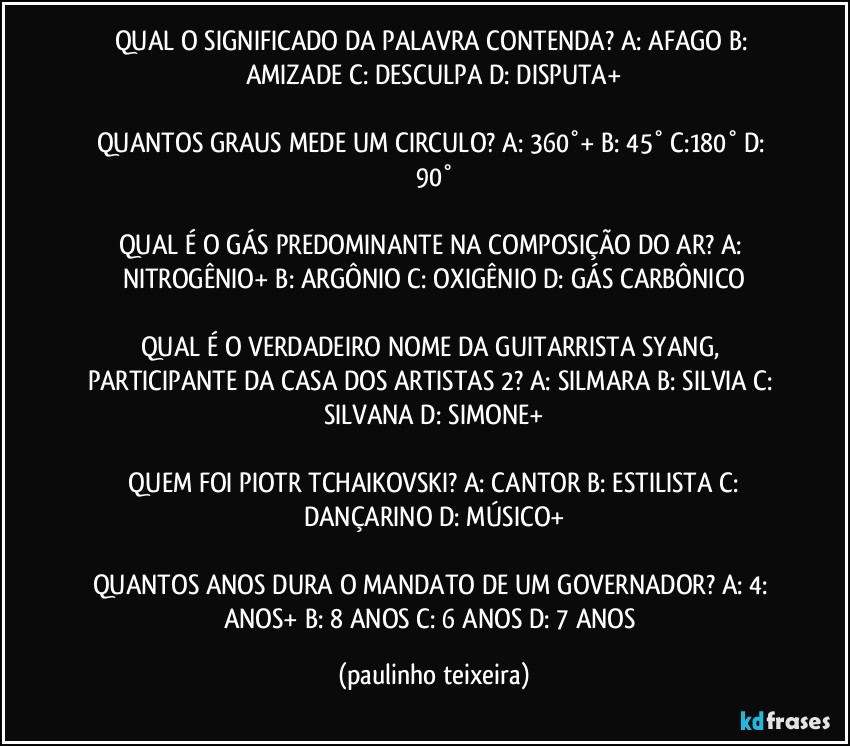 QUAL O SIGNIFICADO DA PALAVRA CONTENDA? A: AFAGO  B: AMIZADE  C: DESCULPA  D: DISPUTA+

QUANTOS GRAUS MEDE UM CIRCULO? A: 360°+  B: 45°  C:180°  D: 90°

QUAL É O GÁS PREDOMINANTE NA COMPOSIÇÃO DO AR? A: NITROGÊNIO+  B: ARGÔNIO  C: OXIGÊNIO  D: GÁS CARBÔNICO

QUAL É O VERDADEIRO NOME DA GUITARRISTA SYANG, PARTICIPANTE DA CASA DOS ARTISTAS 2?  A: SILMARA  B: SILVIA  C: SILVANA  D: SIMONE+

 QUEM FOI PIOTR TCHAIKOVSKI? A: CANTOR  B: ESTILISTA  C: DANÇARINO  D: MÚSICO+

QUANTOS ANOS DURA O MANDATO DE UM GOVERNADOR? A: 4: ANOS+  B: 8 ANOS  C: 6 ANOS  D: 7 ANOS (paulinho teixeira)