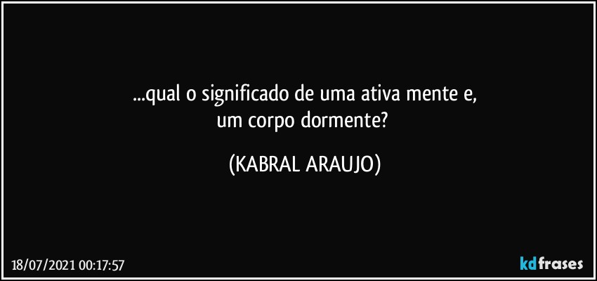 ...qual o significado de uma ativa mente e,
um corpo dormente? (KABRAL ARAUJO)