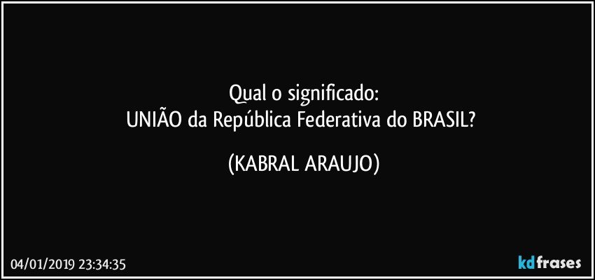 Qual o significado:
UNIÃO da República Federativa do BRASIL? (KABRAL ARAUJO)