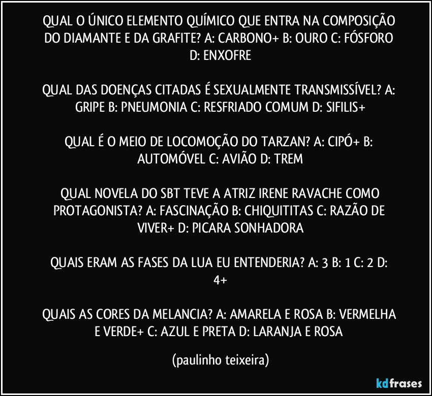 QUAL O ÚNICO ELEMENTO QUÍMICO QUE ENTRA NA COMPOSIÇÃO DO DIAMANTE E DA GRAFITE? A: CARBONO+  B: OURO  C: FÓSFORO  D: ENXOFRE

QUAL DAS DOENÇAS CITADAS É SEXUALMENTE TRANSMISSÍVEL? A: GRIPE  B: PNEUMONIA  C: RESFRIADO COMUM  D: SIFILIS+

QUAL É O MEIO DE LOCOMOÇÃO DO TARZAN? A: CIPÓ+  B: AUTOMÓVEL  C: AVIÃO  D: TREM

 QUAL NOVELA DO SBT TEVE A ATRIZ IRENE RAVACHE COMO PROTAGONISTA? A: FASCINAÇÃO  B: CHIQUITITAS  C: RAZÃO DE VIVER+  D: PICARA SONHADORA

QUAIS ERAM AS FASES DA LUA EU ENTENDERIA? A: 3  B:  1  C: 2  D: 4+

QUAIS AS CORES DA MELANCIA? A: AMARELA E ROSA  B: VERMELHA E VERDE+  C: AZUL E PRETA  D: LARANJA E ROSA (paulinho teixeira)