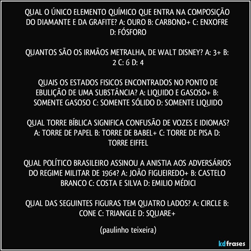 QUAL O ÚNICO ELEMENTO QUÍMICO QUE ENTRA NA COMPOSIÇÃO DO DIAMANTE E DA GRAFITE? A: OURO  B: CARBONO+  C: ENXOFRE  D: FÓSFORO

QUANTOS SÃO OS IRMÃOS METRALHA, DE WALT DISNEY? A: 3+  B: 2  C: 6  D: 4

 QUAIS OS ESTADOS FISICOS ENCONTRADOS NO PONTO DE EBULIÇÃO DE UMA SUBSTÂNCIA? A: LIQUIDO E GASOSO+  B: SOMENTE GASOSO  C: SOMENTE SÓLIDO  D: SOMENTE LIQUIDO

 QUAL TORRE BÍBLICA SIGNIFICA CONFUSÃO DE VOZES E IDIOMAS? A: TORRE DE PAPEL  B: TORRE DE BABEL+  C: TORRE DE PISA  D: TORRE EIFFEL

QUAL POLÍTICO BRASILEIRO ASSINOU A ANISTIA AOS ADVERSÁRIOS DO REGIME MILITAR DE 1964? A: JOÃO FIGUEIREDO+  B: CASTELO BRANCO  C: COSTA E SILVA  D: EMILIO MÉDICI

QUAL DAS SEGUINTES FIGURAS TEM QUATRO LADOS? A: CIRCLE  B: CONE  C: TRIANGLE  D: SQUARE+ (paulinho teixeira)