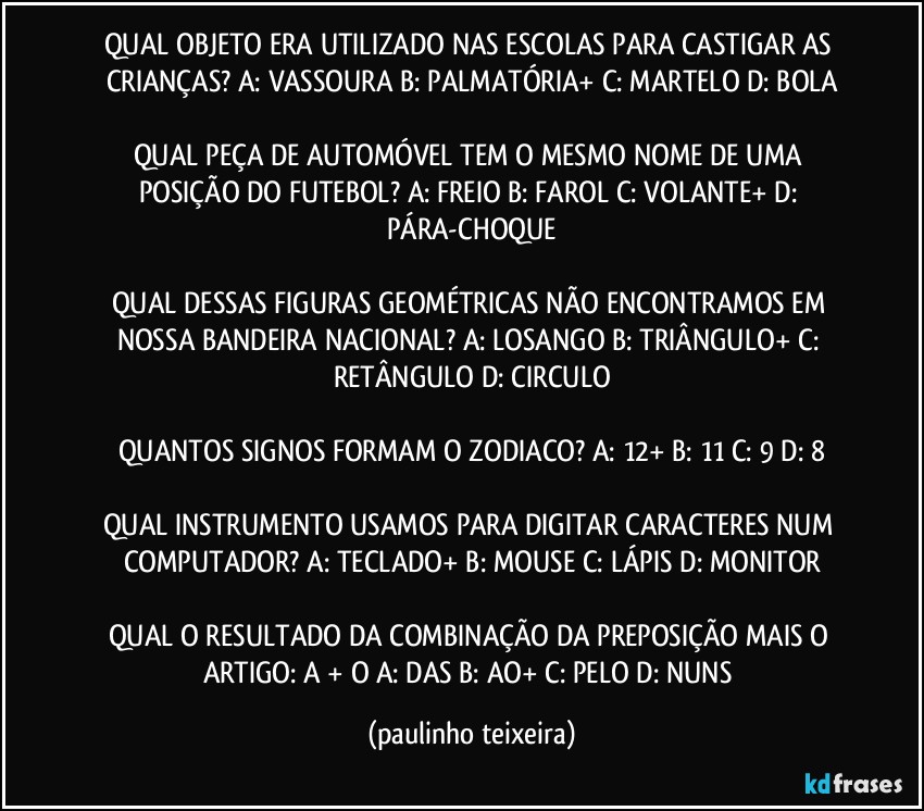 QUAL OBJETO ERA UTILIZADO NAS ESCOLAS PARA CASTIGAR AS CRIANÇAS? A: VASSOURA  B: PALMATÓRIA+  C: MARTELO  D: BOLA

QUAL PEÇA DE AUTOMÓVEL TEM O MESMO NOME DE UMA POSIÇÃO DO FUTEBOL? A: FREIO  B: FAROL  C: VOLANTE+  D: PÁRA-CHOQUE

QUAL DESSAS FIGURAS GEOMÉTRICAS NÃO ENCONTRAMOS EM NOSSA BANDEIRA NACIONAL? A: LOSANGO  B: TRIÂNGULO+  C: RETÂNGULO  D: CIRCULO

QUANTOS SIGNOS FORMAM O ZODIACO? A: 12+  B: 11  C: 9  D: 8

QUAL INSTRUMENTO USAMOS PARA DIGITAR CARACTERES NUM COMPUTADOR?  A: TECLADO+  B: MOUSE  C: LÁPIS  D: MONITOR

QUAL O RESULTADO DA COMBINAÇÃO DA PREPOSIÇÃO MAIS O ARTIGO: A + O  A: DAS  B: AO+  C: PELO  D: NUNS (paulinho teixeira)