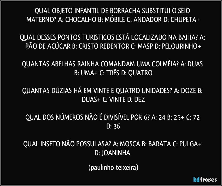 QUAL OBJETO INFANTIL DE BORRACHA SUBSTITUI O SEIO MATERNO? A: CHOCALHO  B: MÓBILE  C: ANDADOR  D: CHUPETA+

QUAL DESSES PONTOS TURISTICOS ESTÁ LOCALIZADO NA BAHIA? A: PÃO DE AÇÚCAR  B: CRISTO REDENTOR  C: MASP  D: PELOURINHO+

QUANTAS ABELHAS RAINHA COMANDAM UMA COLMÉIA? A: DUAS  B: UMA+  C: TRÊS  D: QUATRO

QUANTAS DÚZIAS HÁ EM VINTE E QUATRO UNIDADES? A: DOZE  B: DUAS+  C: VINTE  D: DEZ

QUAL DOS NÚMEROS NÃO É DIVISÍVEL POR 6? A: 24  B: 25+  C: 72  D: 36

QUAL INSETO NÃO POSSUI ASA? A: MOSCA  B: BARATA  C: PULGA+  D: JOANINHA (paulinho teixeira)