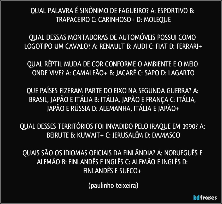 QUAL PALAVRA É SINÔNIMO DE FAGUEIRO? A: ESPORTIVO  B: TRAPACEIRO  C: CARINHOSO+  D: MOLEQUE

QUAL DESSAS MONTADORAS DE AUTOMÓVEIS POSSUI COMO LOGOTIPO UM CAVALO? A: RENAULT  B: AUDI  C: FIAT  D: FERRARI+

QUAL RÉPTIL MUDA DE COR CONFORME O AMBIENTE E O MEIO ONDE VIVE? A: CAMALEÃO+  B: JACARÉ  C: SAPO  D: LAGARTO

QUE PAÍSES FIZERAM PARTE DO EIXO NA SEGUNDA GUERRA? A: BRASIL, JAPÃO E ITÁLIA  B: ITÁLIA, JAPÃO E FRANÇA  C: ITÁLIA, JAPÃO E RÚSSIA  D: ALEMANHA, ITÁLIA E JAPÃO+

QUAL DESSES TERRITÓRIOS FOI INVADIDO PELO IRAQUE EM 1990? A: BEIRUTE  B: KUWAIT+  C: JERUSALÉM  D: DAMASCO

QUAIS SÃO OS IDIOMAS OFICIAIS DA FINLÂNDIA?  A: NORUEGUÊS E ALEMÃO  B: FINLANDÊS E INGLÊS  C: ALEMÃO E INGLÊS  D: FINLANDÊS E SUECO+ (paulinho teixeira)