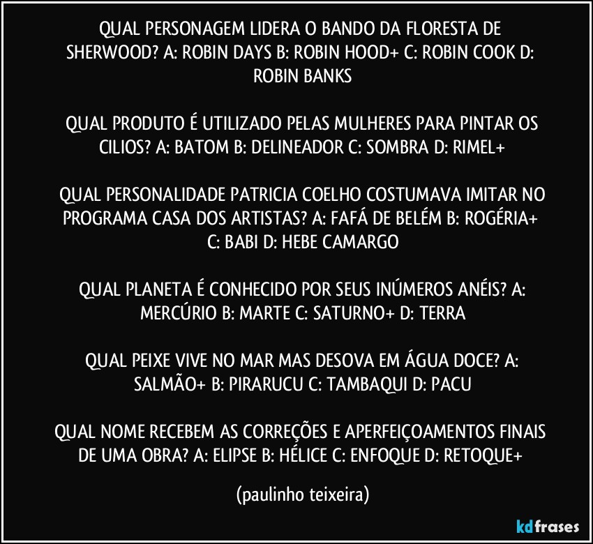 QUAL PERSONAGEM LIDERA O BANDO DA FLORESTA DE SHERWOOD?  A: ROBIN DAYS  B: ROBIN HOOD+  C: ROBIN COOK  D: ROBIN BANKS

 QUAL PRODUTO É UTILIZADO PELAS MULHERES PARA PINTAR OS CILIOS?  A: BATOM  B: DELINEADOR  C: SOMBRA  D: RIMEL+

 QUAL PERSONALIDADE PATRICIA COELHO COSTUMAVA IMITAR NO PROGRAMA CASA DOS ARTISTAS?  A: FAFÁ DE BELÉM  B: ROGÉRIA+  C: BABI  D: HEBE CAMARGO

 QUAL PLANETA É CONHECIDO POR SEUS INÚMEROS ANÉIS?  A: MERCÚRIO  B: MARTE  C: SATURNO+  D: TERRA

 QUAL PEIXE VIVE NO MAR MAS DESOVA EM ÁGUA DOCE?  A: SALMÃO+  B: PIRARUCU  C: TAMBAQUI  D: PACU

QUAL NOME RECEBEM AS CORREÇÕES E APERFEIÇOAMENTOS FINAIS DE UMA OBRA?  A: ELIPSE  B: HÉLICE  C: ENFOQUE  D: RETOQUE+ (paulinho teixeira)