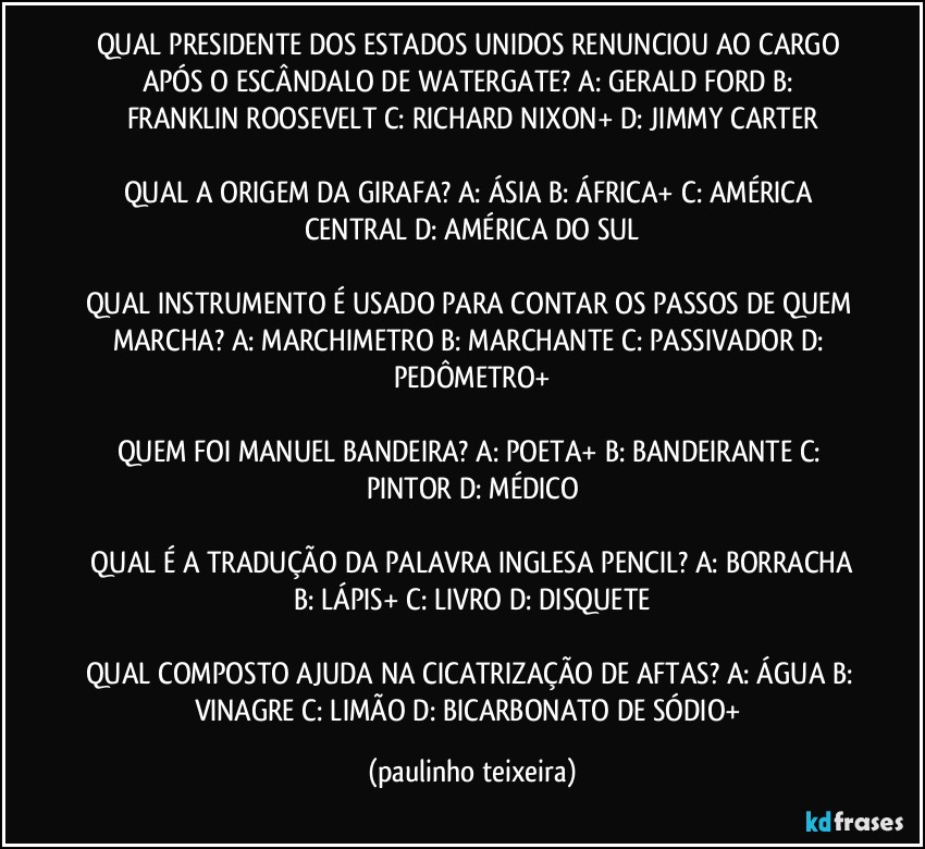 QUAL PRESIDENTE DOS ESTADOS UNIDOS RENUNCIOU AO CARGO APÓS O ESCÂNDALO DE WATERGATE? A: GERALD FORD  B: FRANKLIN ROOSEVELT  C: RICHARD NIXON+  D: JIMMY CARTER

QUAL A ORIGEM DA GIRAFA? A: ÁSIA  B: ÁFRICA+  C: AMÉRICA CENTRAL  D: AMÉRICA DO SUL

QUAL INSTRUMENTO É USADO PARA CONTAR OS PASSOS DE QUEM MARCHA? A: MARCHIMETRO  B: MARCHANTE  C: PASSIVADOR  D: PEDÔMETRO+

QUEM FOI MANUEL BANDEIRA? A: POETA+  B: BANDEIRANTE  C: PINTOR  D: MÉDICO

 QUAL É A TRADUÇÃO DA PALAVRA INGLESA PENCIL? A: BORRACHA  B: LÁPIS+  C: LIVRO  D: DISQUETE

QUAL COMPOSTO AJUDA NA CICATRIZAÇÃO DE AFTAS? A: ÁGUA  B: VINAGRE  C: LIMÃO  D: BICARBONATO DE SÓDIO+ (paulinho teixeira)