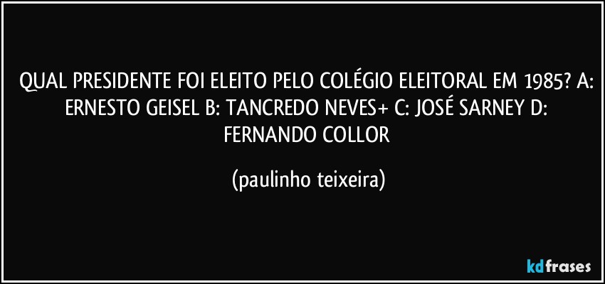 QUAL PRESIDENTE FOI ELEITO PELO COLÉGIO ELEITORAL EM 1985? A: ERNESTO GEISEL B: TANCREDO NEVES+ C: JOSÉ SARNEY D: FERNANDO COLLOR (paulinho teixeira)