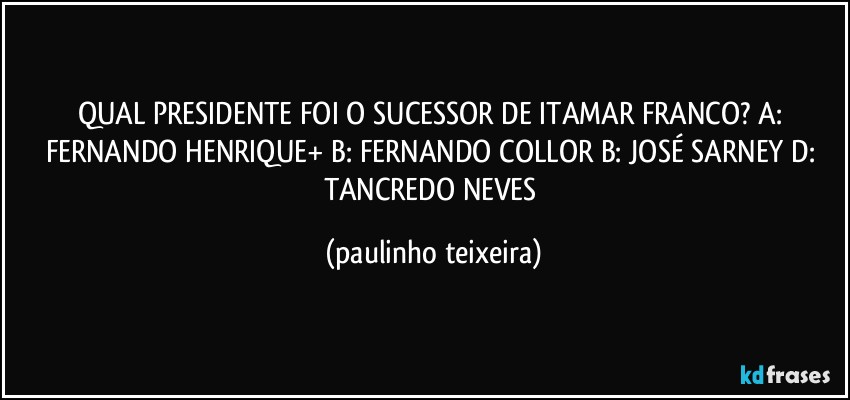 QUAL PRESIDENTE FOI O SUCESSOR DE ITAMAR FRANCO? A: FERNANDO HENRIQUE+ B: FERNANDO COLLOR B: JOSÉ SARNEY D: TANCREDO NEVES (paulinho teixeira)