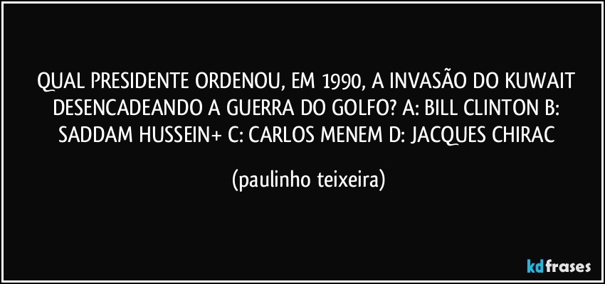 QUAL PRESIDENTE ORDENOU, EM 1990, A INVASÃO DO KUWAIT DESENCADEANDO A GUERRA DO GOLFO? A: BILL CLINTON B: SADDAM HUSSEIN+ C: CARLOS MENEM D: JACQUES CHIRAC (paulinho teixeira)